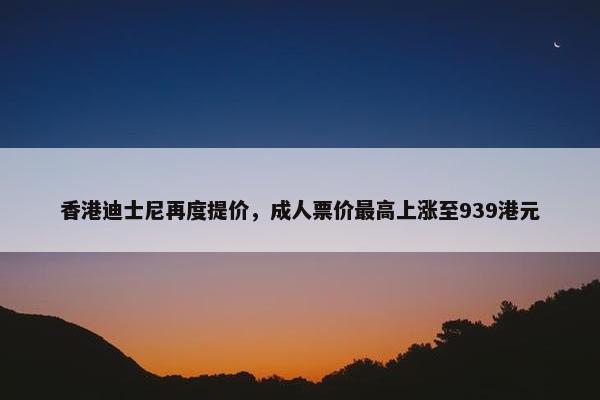 香港迪士尼再度提价，成人票价最高上涨至939港元