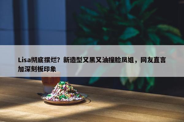 Lisa彻底摆烂？新造型又黑又油撞脸凤姐，网友直言加深刻板印象