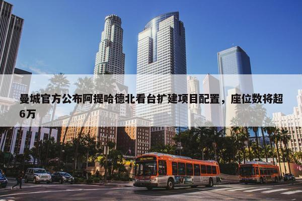 曼城官方公布阿提哈德北看台扩建项目配置，座位数将超6万