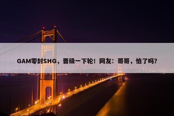 GAM零封SHG，晋级一下轮！网友：哥哥，怕了吗？