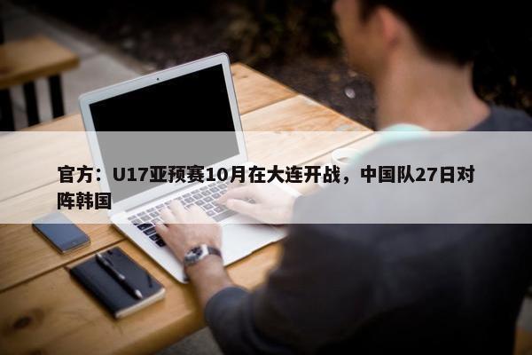 官方：U17亚预赛10月在大连开战，中国队27日对阵韩国