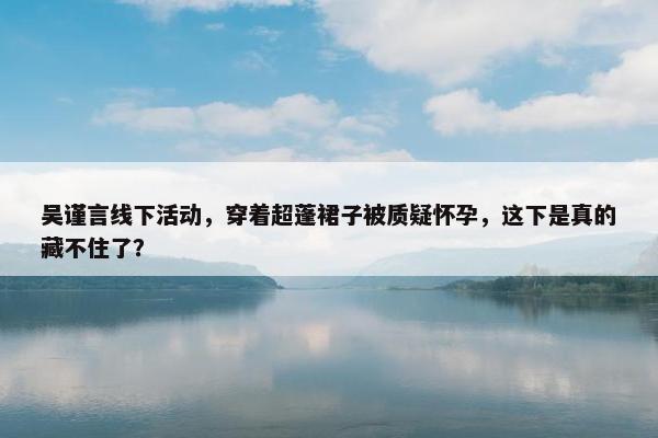 吴谨言线下活动，穿着超蓬裙子被质疑怀孕，这下是真的藏不住了？