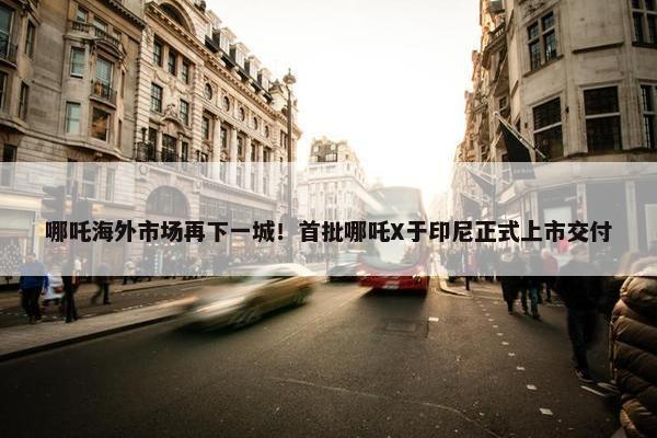 哪吒海外市场再下一城！首批哪吒X于印尼正式上市交付