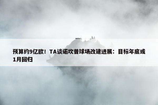 预算约9亿欧！TA谈诺坎普球场改建进展：目标年底或1月回归