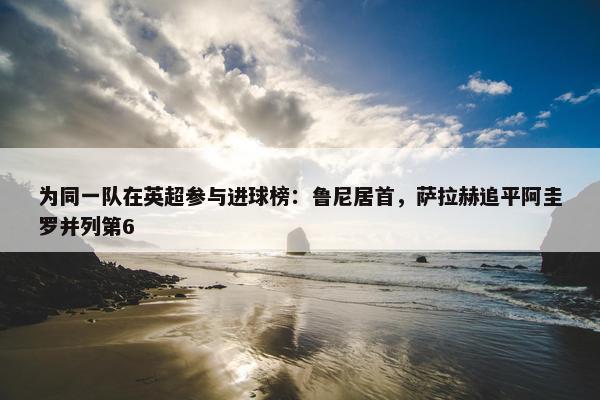 为同一队在英超参与进球榜：鲁尼居首，萨拉赫追平阿圭罗并列第6