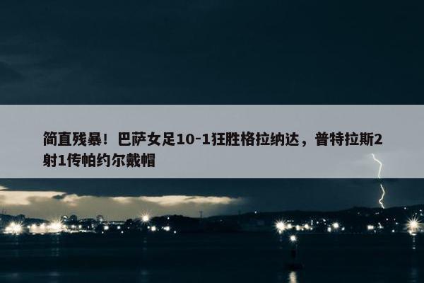 简直残暴！巴萨女足10-1狂胜格拉纳达，普特拉斯2射1传帕约尔戴帽