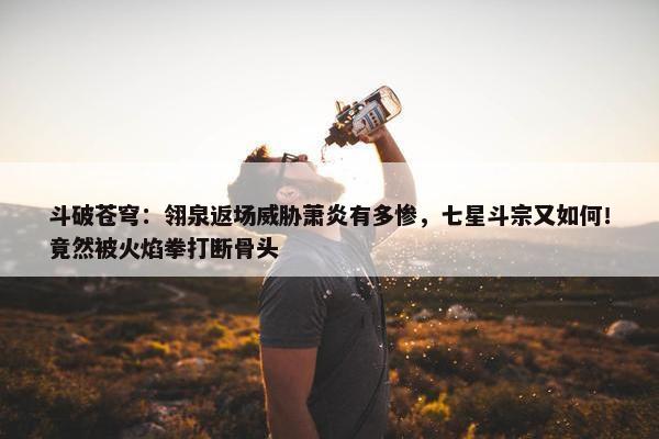 斗破苍穹：翎泉返场威胁萧炎有多惨，七星斗宗又如何！竟然被火焰拳打断骨头