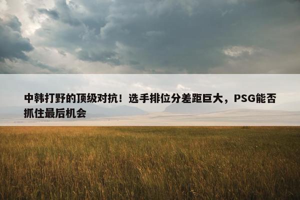 中韩打野的顶级对抗！选手排位分差距巨大，PSG能否抓住最后机会