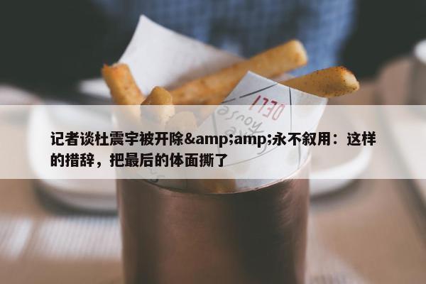 记者谈杜震宇被开除&amp;永不叙用：这样的措辞，把最后的体面撕了