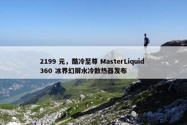 2199 元，酷冷至尊 MasterLiquid 360 冰界幻屏水冷散热器发布