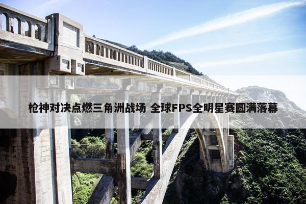 枪神对决点燃三角洲战场 全球FPS全明星赛圆满落幕