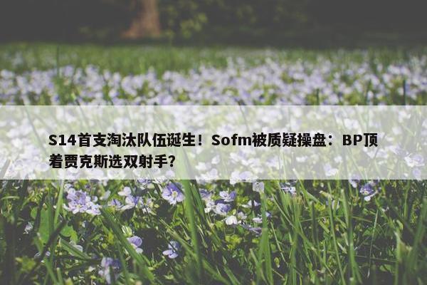 S14首支淘汰队伍诞生！Sofm被质疑操盘：BP顶着贾克斯选双射手？