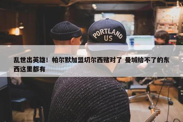 乱世出英雄！帕尔默加盟切尔西赌对了 曼城给不了的东西这里都有