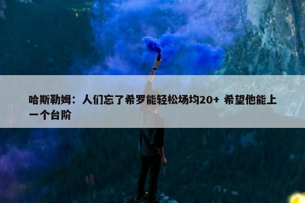 哈斯勒姆：人们忘了希罗能轻松场均20+ 希望他能上一个台阶