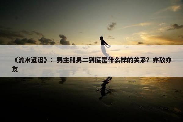 《流水迢迢》：男主和男二到底是什么样的关系？亦敌亦友