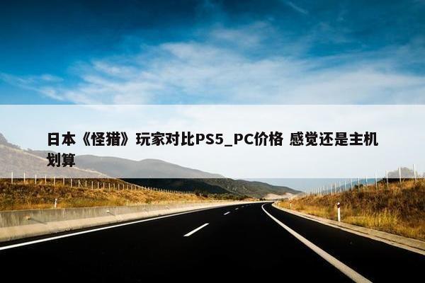 日本《怪猎》玩家对比PS5_PC价格 感觉还是主机划算