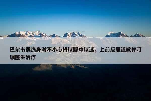 巴尔韦德热身时不小心将球踢中球迷，上前反复道歉并叮嘱医生治疗