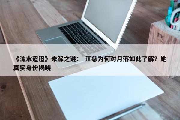 《流水迢迢》未解之谜： 江慈为何对月落如此了解？她真实身份揭晓