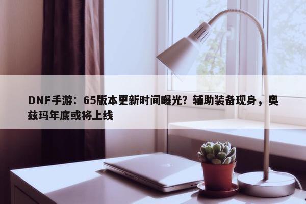 DNF手游：65版本更新时间曝光？辅助装备现身，奥兹玛年底或将上线