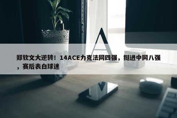 郑钦文大逆转！14ACE力克法网四强，挺进中网八强，赛后表白球迷