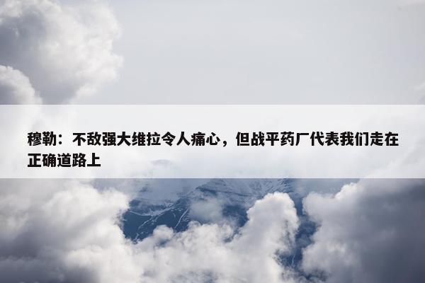 穆勒：不敌强大维拉令人痛心，但战平药厂代表我们走在正确道路上