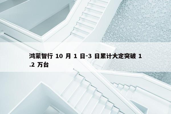 鸿蒙智行 10 月 1 日-3 日累计大定突破 1.2 万台