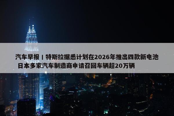 汽车早报丨特斯拉据悉计划在2026年推出四款新电池 日本多家汽车制造商申请召回车辆超20万辆