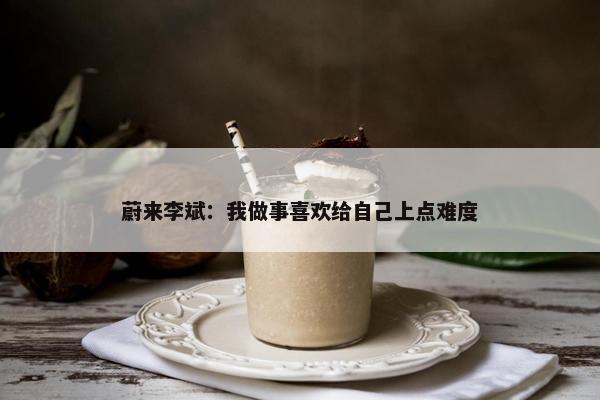 蔚来李斌：我做事喜欢给自己上点难度