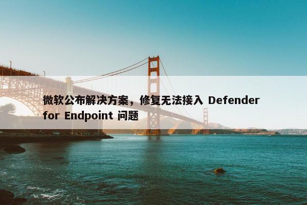 微软公布解决方案，修复无法接入 Defender for Endpoint 问题