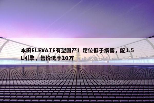 本田ELEVATE有望国产！定位低于缤智，配1.5L引擎，售价低于10万