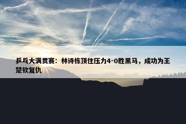 乒乓大满贯赛：林诗栋顶住压力4-0胜黑马，成功为王楚钦复仇