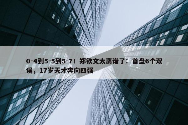 0-4到5-5到5-7！郑钦文太离谱了：首盘6个双误，17岁天才奔向四强