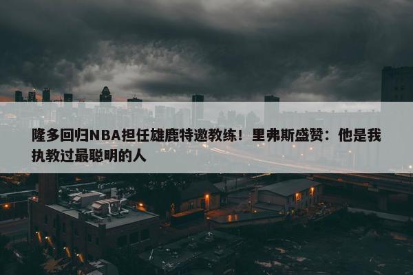 隆多回归NBA担任雄鹿特邀教练！里弗斯盛赞：他是我执教过最聪明的人