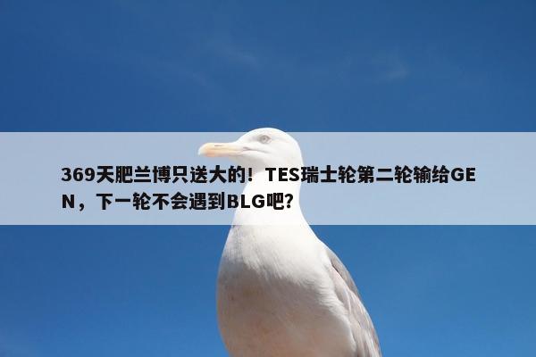 369天肥兰博只送大的！TES瑞士轮第二轮输给GEN，下一轮不会遇到BLG吧？