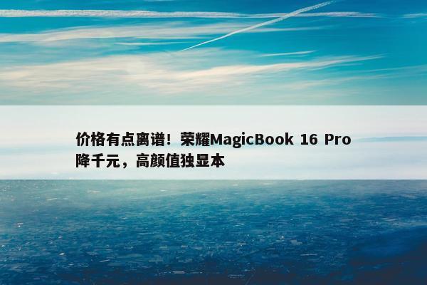 价格有点离谱！荣耀MagicBook 16 Pro降千元，高颜值独显本