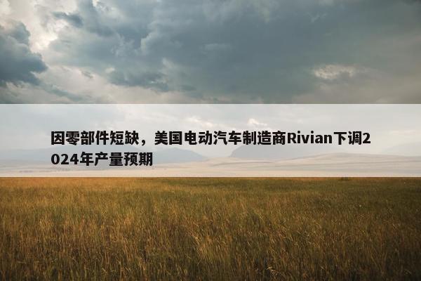 因零部件短缺，美国电动汽车制造商Rivian下调2024年产量预期