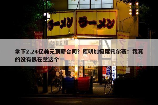 拿下2.24亿美元顶薪合同？库明加极度凡尔赛：我真的没有很在意这个