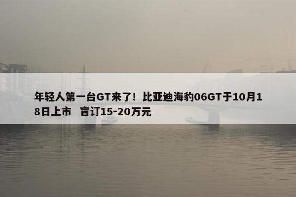 年轻人第一台GT来了！比亚迪海豹06GT于10月18日上市  盲订15-20万元