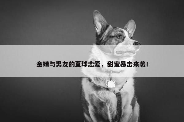 金靖与男友的直球恋爱，甜蜜暴击来袭！