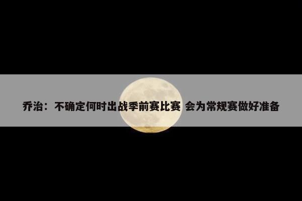 乔治：不确定何时出战季前赛比赛 会为常规赛做好准备