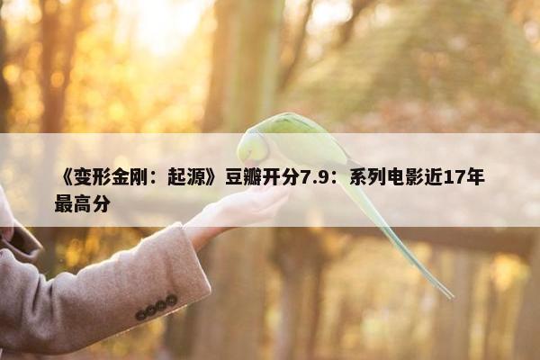 《变形金刚：起源》豆瓣开分7.9：系列电影近17年最高分