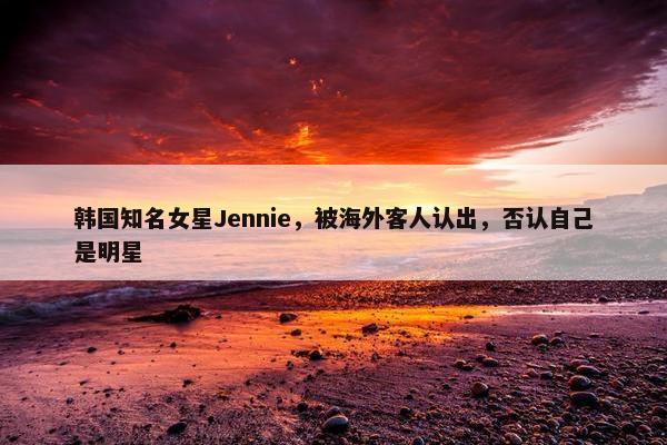 韩国知名女星Jennie，被海外客人认出，否认自己是明星