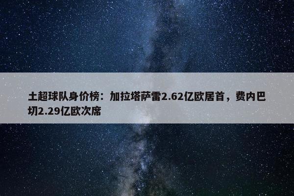 土超球队身价榜：加拉塔萨雷2.62亿欧居首，费内巴切2.29亿欧次席