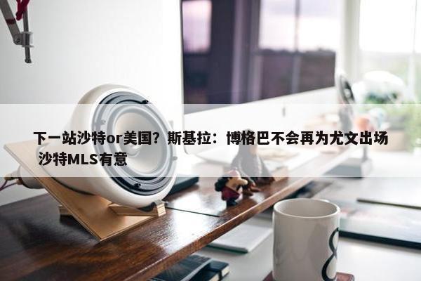 下一站沙特or美国？斯基拉：博格巴不会再为尤文出场 沙特MLS有意