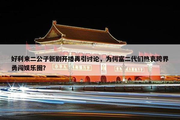 好利来二公子新剧开播再引讨论，为何富二代们热衷跨界勇闯娱乐圈？