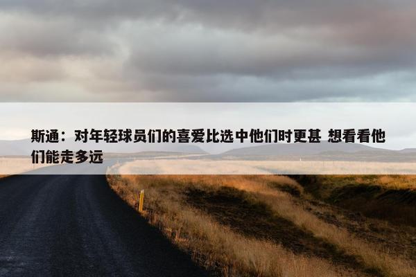 斯通：对年轻球员们的喜爱比选中他们时更甚 想看看他们能走多远