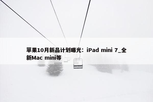 苹果10月新品计划曝光：iPad mini 7_全新Mac mini等