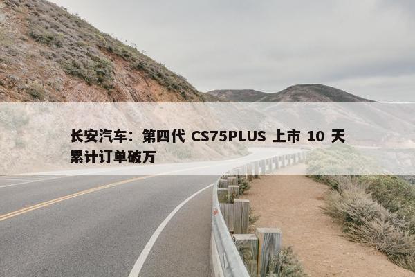 长安汽车：第四代 CS75PLUS 上市 10 天累计订单破万