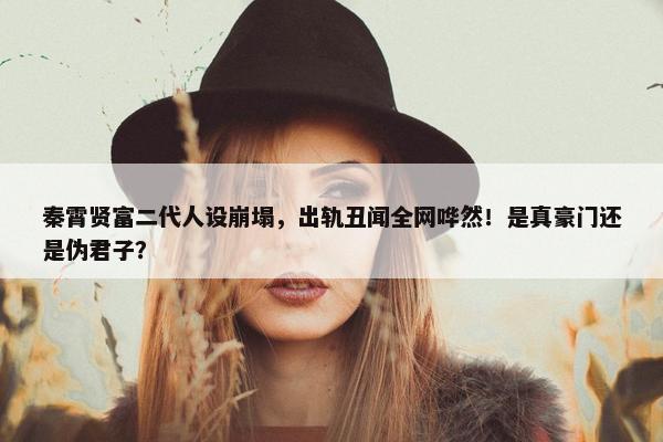 秦霄贤富二代人设崩塌，出轨丑闻全网哗然！是真豪门还是伪君子？