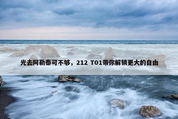 光去阿勒泰可不够，212 T01带你解锁更大的自由